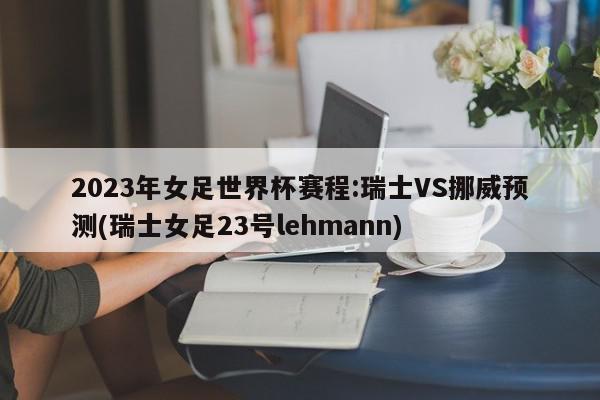 2023年女足世界杯赛程:瑞士VS挪威预测(瑞士女足23号lehmann)