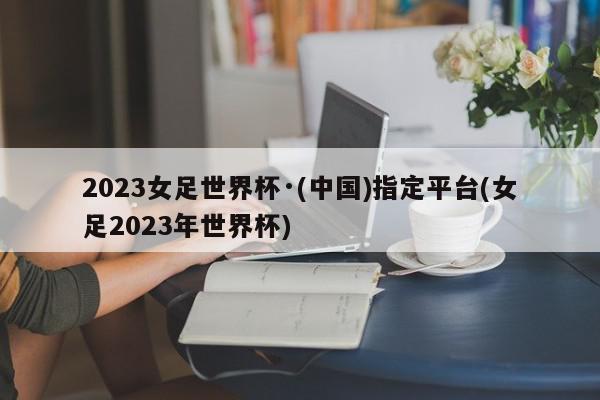 2023女足世界杯·(中国)指定平台(女足2023年世界杯)