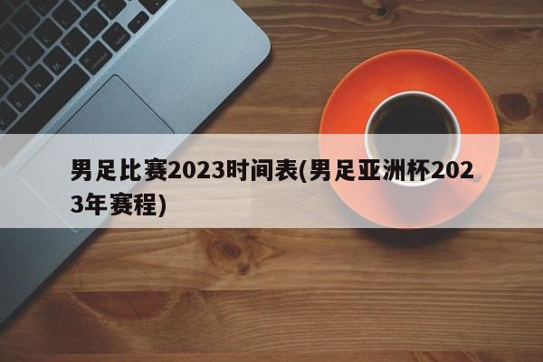 男足比赛2023时间表(男足亚洲杯2023年赛程)