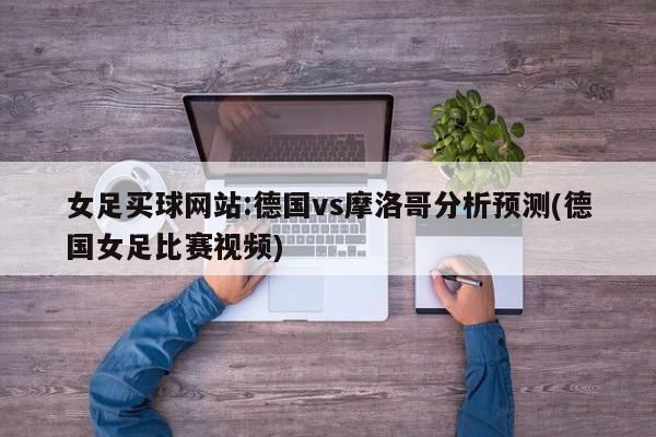 女足买球网站:德国vs摩洛哥分析预测(德国女足比赛视频)