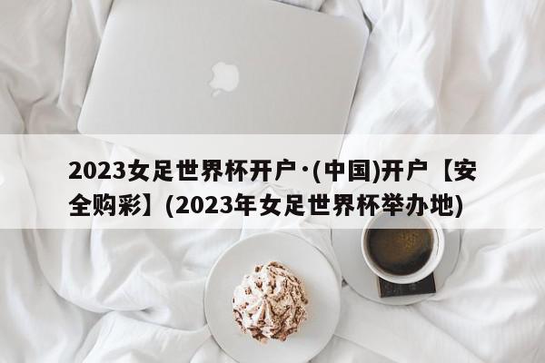 2023女足世界杯开户·(中国)开户【安全购彩】(2023年女足世界杯举办地)