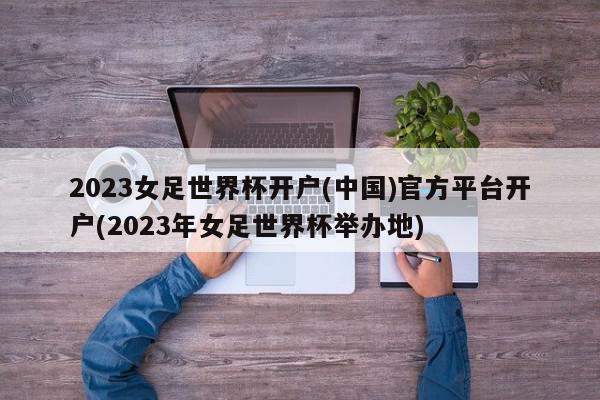 2023女足世界杯开户(中国)官方平台开户(2023年女足世界杯举办地)