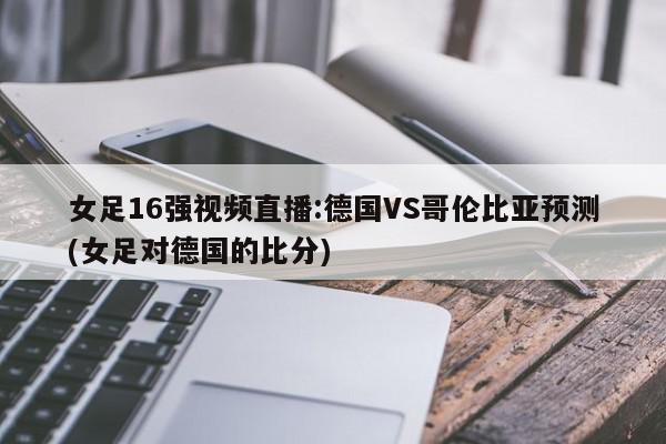 女足16强视频直播:德国VS哥伦比亚预测(女足对德国的比分)