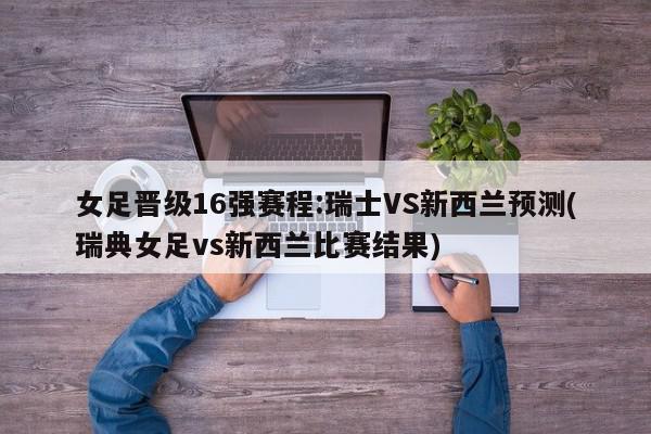 女足晋级16强赛程:瑞士VS新西兰预测(瑞典女足vs新西兰比赛结果)