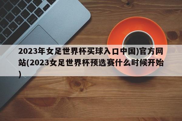 2023年女足世界杯买球入口中国)官方网站(2023女足世界杯预选赛什么时候开始)