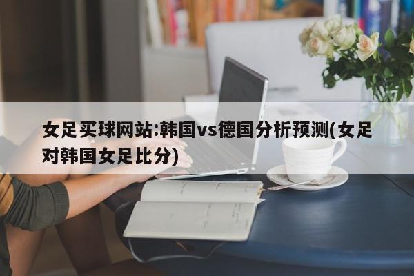 女足买球网站:韩国vs德国分析预测(女足对韩国女足比分)