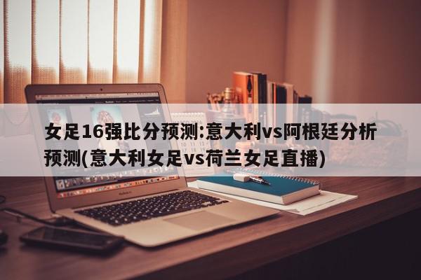 女足16强比分预测:意大利vs阿根廷分析预测(意大利女足vs荷兰女足直播)