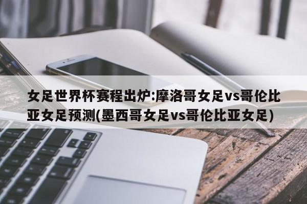 女足世界杯赛程出炉:摩洛哥女足vs哥伦比亚女足预测(墨西哥女足vs哥伦比亚女足)