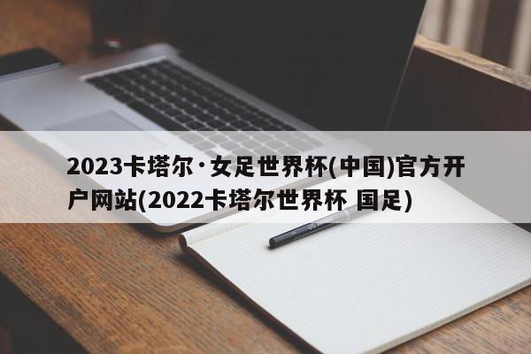 2023卡塔尔·女足世界杯(中国)官方开户网站(2022卡塔尔世界杯 国足)