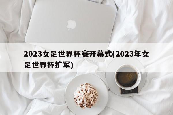 2023女足世界杯赛开幕式(2023年女足世界杯扩军)