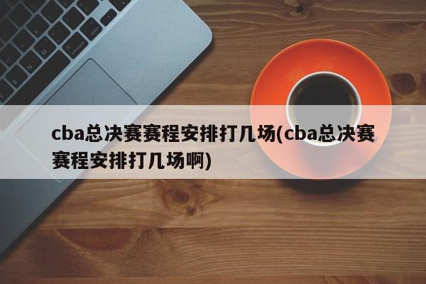 cba总决赛赛程安排打几场(cba总决赛赛程安排打几场啊)