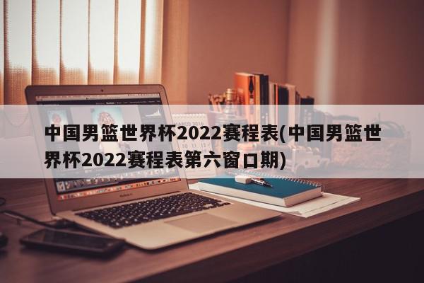 中国男篮世界杯2022赛程表(中国男篮世界杯2022赛程表第六窗口期)