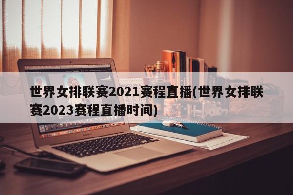 世界女排联赛2021赛程直播(世界女排联赛2023赛程直播时间)