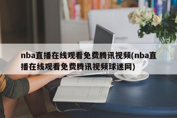 nba直播在线观看免费腾讯视频(nba直播在线观看免费腾讯视频球迷网)