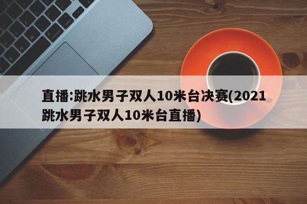 直播:跳水男子双人10米台决赛(2021跳水男子双人10米台直播)