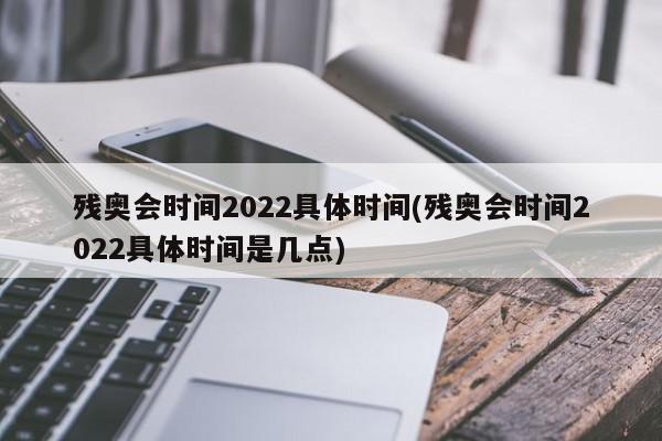 残奥会时间2022具体时间(残奥会时间2022具体时间是几点)