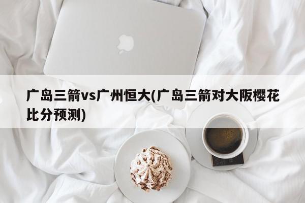 广岛三箭vs广州恒大(广岛三箭对大阪樱花比分预测)