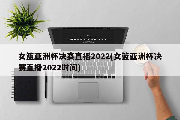 女篮亚洲杯决赛直播2022(女篮亚洲杯决赛直播2022时间)