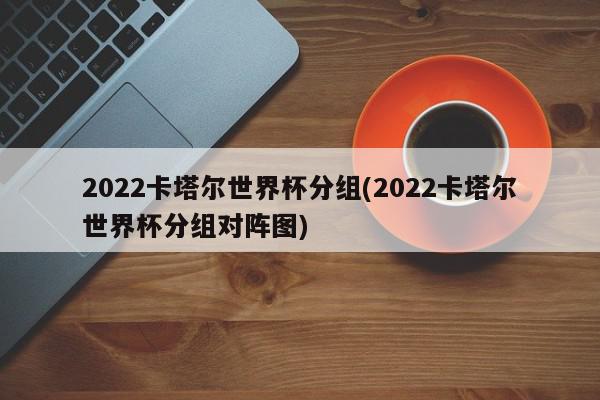 2022卡塔尔世界杯分组(2022卡塔尔世界杯分组对阵图)