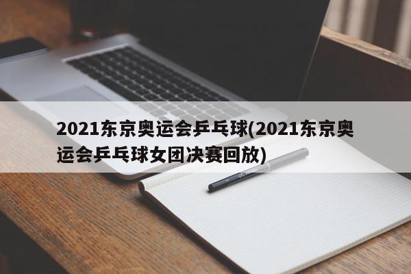 2021东京奥运会乒乓球(2021东京奥运会乒乓球女团决赛回放)