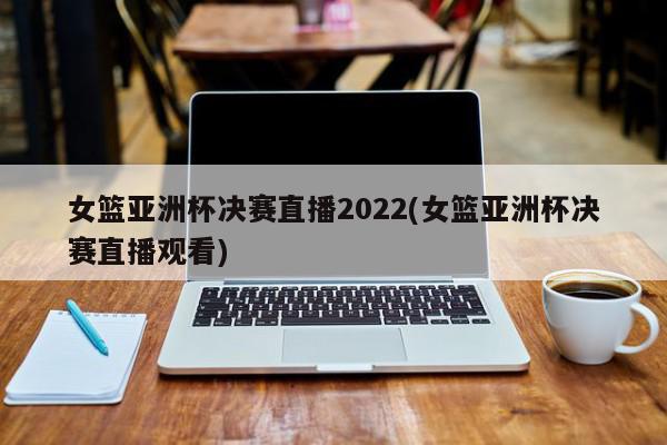 女篮亚洲杯决赛直播2022(女篮亚洲杯决赛直播观看)