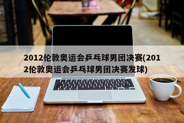 2012伦敦奥运会乒乓球男团决赛(2012伦敦奥运会乒乓球男团决赛发球)