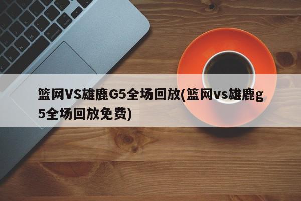 篮网VS雄鹿G5全场回放(篮网vs雄鹿g5全场回放免费)