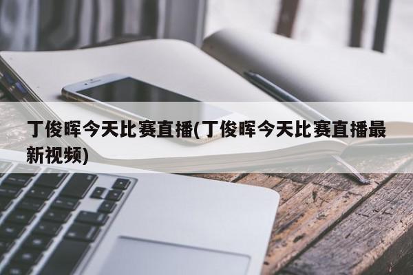 丁俊晖今天比赛直播(丁俊晖今天比赛直播最新视频)