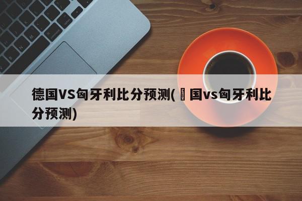 德国VS匈牙利比分预测(徳国vs匈牙利比分预测)