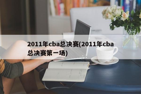 2011年cba总决赛(2011年cba总决赛第一场)