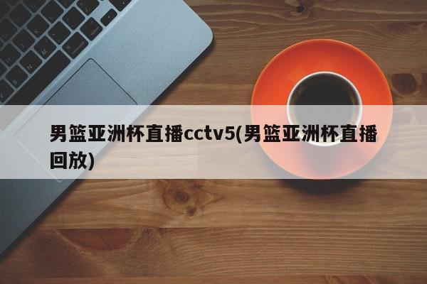 男篮亚洲杯直播cctv5(男篮亚洲杯直播回放)