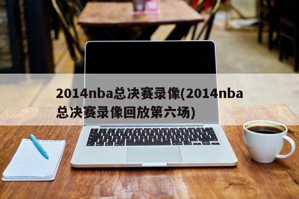 2014nba总决赛录像(2014nba总决赛录像回放第六场)