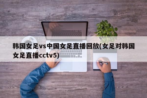 韩国女足vs中国女足直播回放(女足对韩国女足直播cctv5)