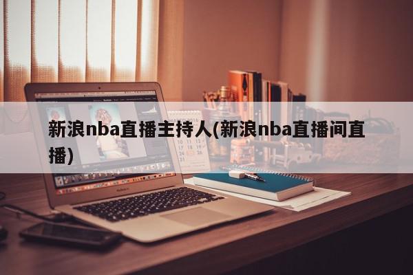 新浪nba直播主持人(新浪nba直播间直播)