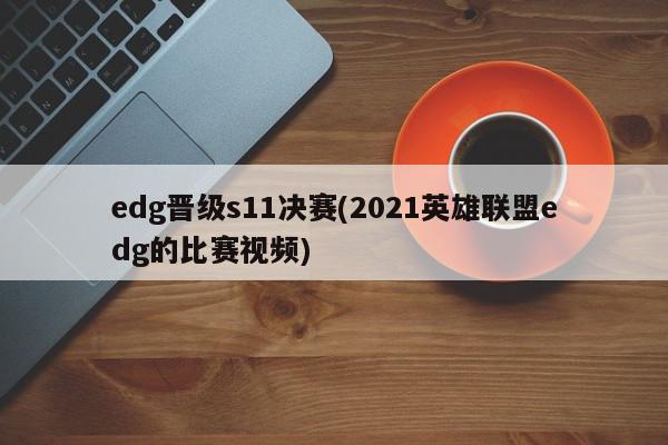 edg晋级s11决赛(2021英雄联盟edg的比赛视频)