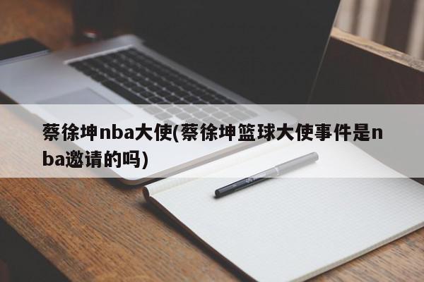 蔡徐坤nba大使(蔡徐坤篮球大使事件是nba邀请的吗)