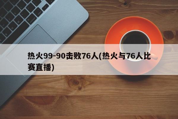 热火99-90击败76人(热火与76人比赛直播)