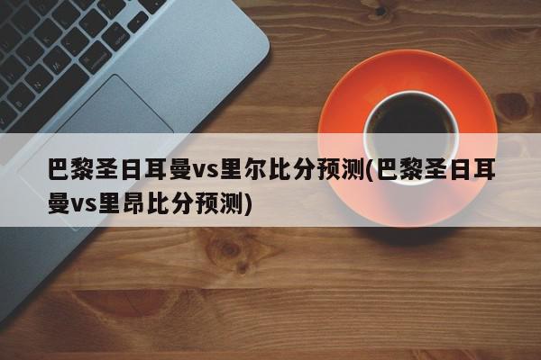 巴黎圣日耳曼vs里尔比分预测(巴黎圣日耳曼vs里昂比分预测)