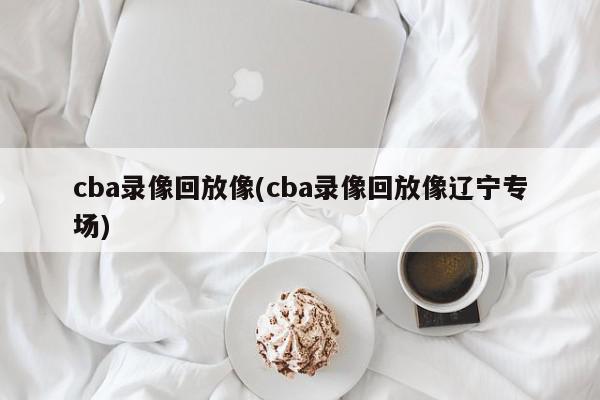 cba录像回放像(cba录像回放像辽宁专场)