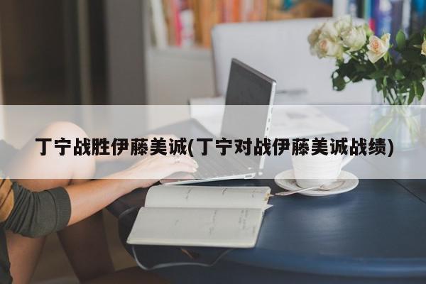 丁宁战胜伊藤美诚(丁宁对战伊藤美诚战绩)