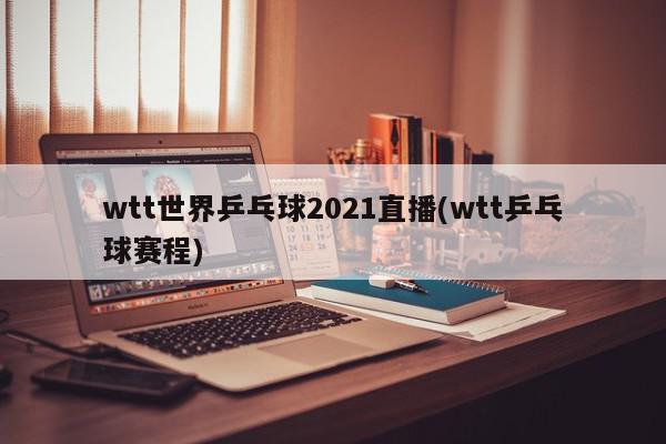 wtt世界乒乓球2021直播(wtt乒乓球赛程)