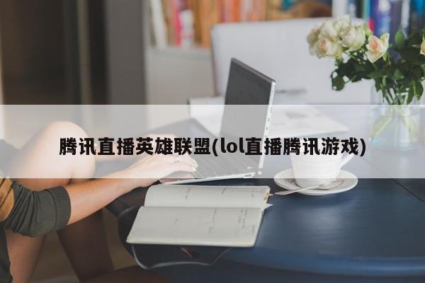 腾讯直播英雄联盟(lol直播腾讯游戏)