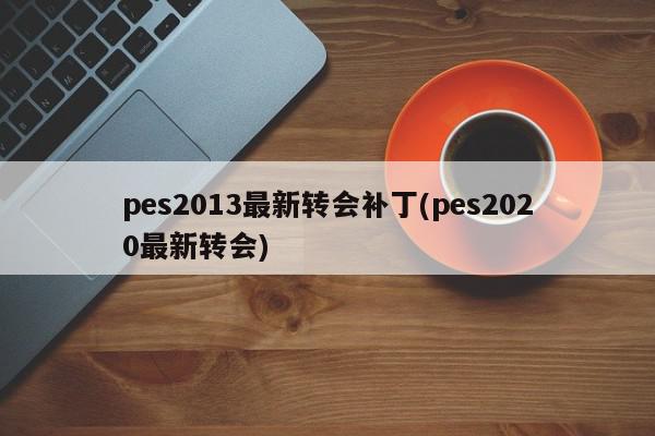 pes2013最新转会补丁(pes2020最新转会)