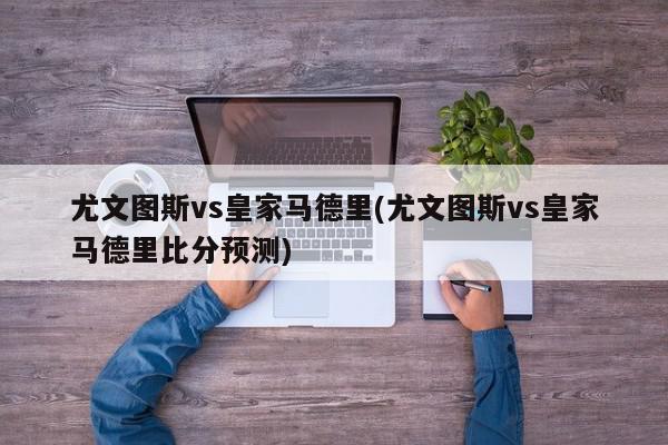 尤文图斯vs皇家马德里(尤文图斯vs皇家马德里比分预测)