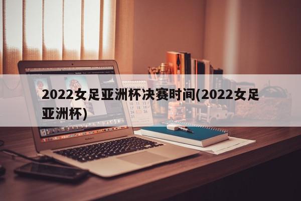 2022女足亚洲杯决赛时间(2022女足亚洲杯)