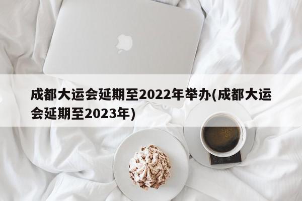 成都大运会延期至2022年举办(成都大运会延期至2023年)