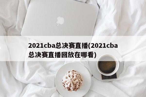 2021cba总决赛直播(2021cba总决赛直播回放在哪看)