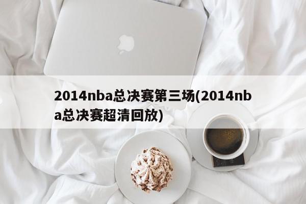 2014nba总决赛第三场(2014nba总决赛超清回放)