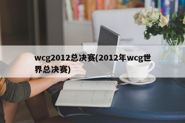 wcg2012总决赛(2012年wcg世界总决赛)