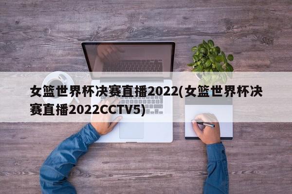 女篮世界杯决赛直播2022(女篮世界杯决赛直播2022CCTV5)